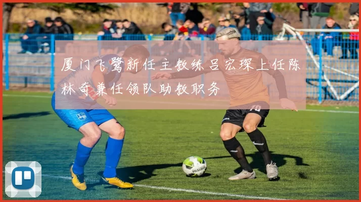 厦门飞鹭新任主教练吕宏琛上任陈林奇兼任领队助教职务