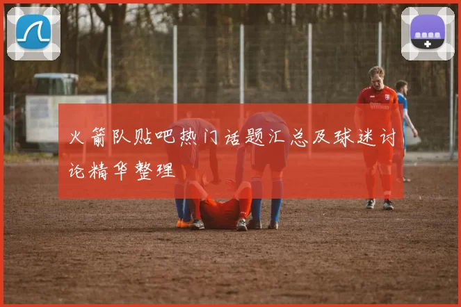 火箭队贴吧热门话题汇总及球迷讨论精华整理