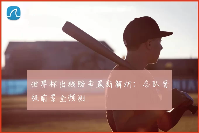世界杯出线赔率最新解析:各队晋级前景全预测
