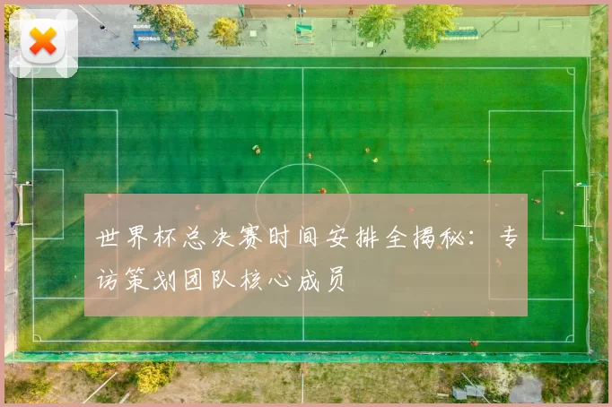 世界杯总决赛时间安排全揭秘:专访策划团队核心成员