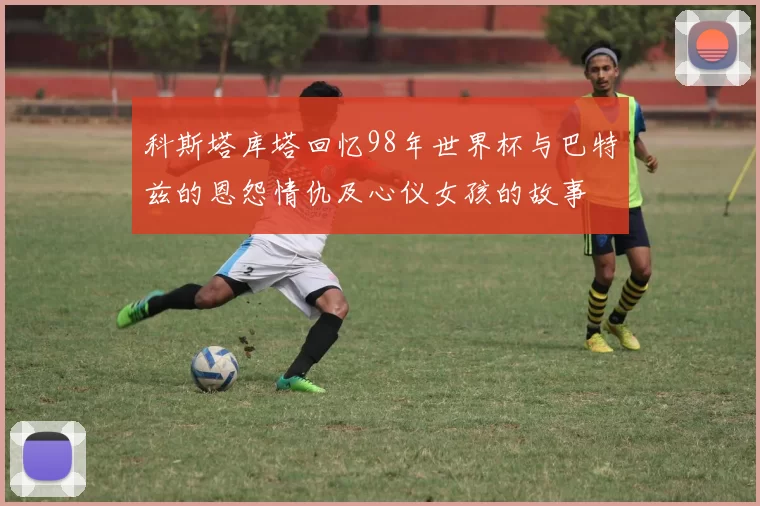 科斯塔库塔回忆98年世界杯与巴特兹的恩怨情仇及心仪女孩的故事