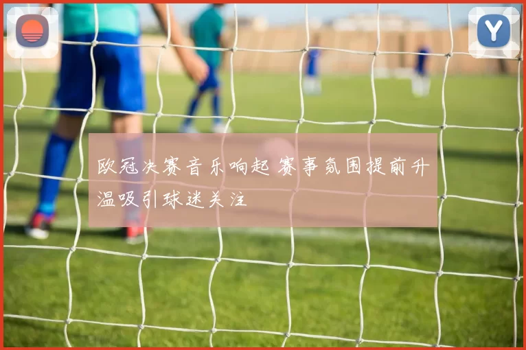 欧冠决赛音乐响起 赛事氛围提前升温吸引球迷关注