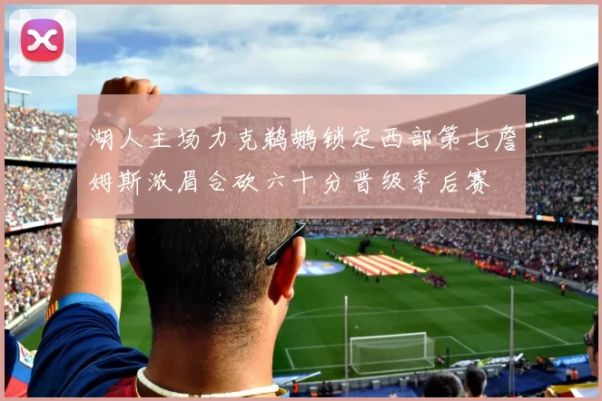 湖人主场力克鹈鹕锁定西部第七詹姆斯浓眉合砍六十分晋级季后赛