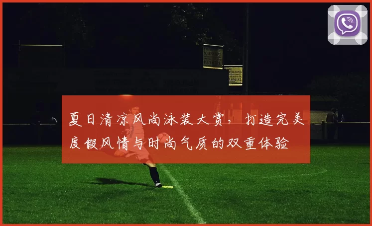 夏日清凉风尚泳装大赏，打造完美度假风情与时尚气质的双重体验