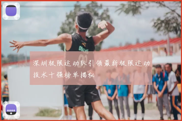 深圳极限运动队引领最新极限运动技术十强榜单揭秘