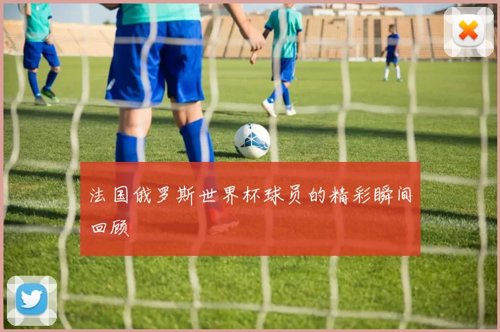 法国俄罗斯世界杯球员的精彩瞬间回顾