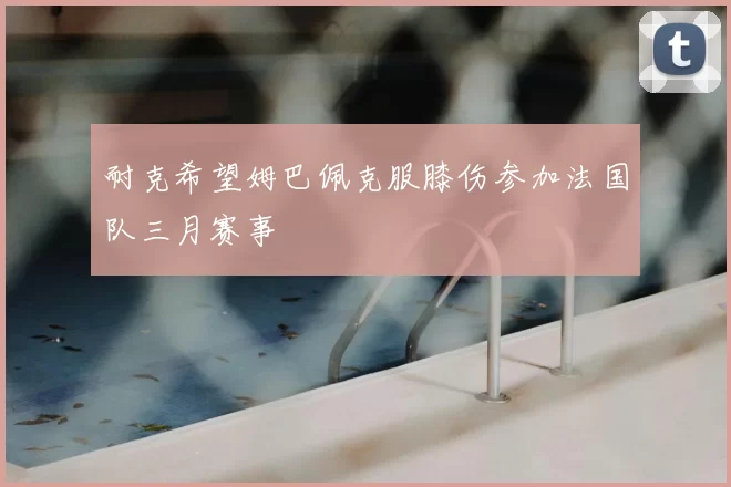 耐克希望姆巴佩克服膝伤参加法国队三月赛事