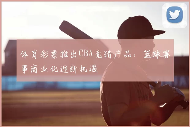 体育彩票推出CBA竞猜产品，篮球赛事商业化迎新机遇