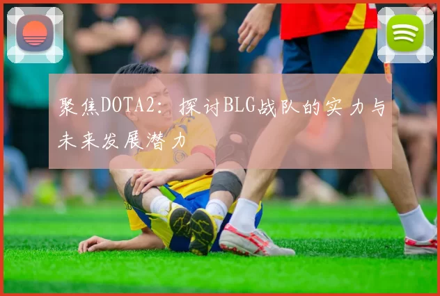 聚焦DOTA2:探讨BLG战队的实力与未来发展潜力