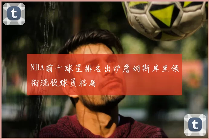 NBA前十球星排名出炉詹姆斯库里领衔现役球员格局