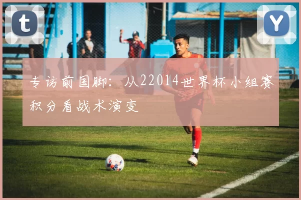 专访前国脚:从22014世界杯小组赛积分看战术演变