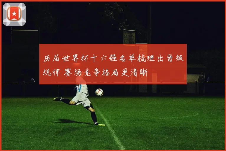 历届世界杯十六强名单梳理出晋级规律 赛场竞争格局更清晰