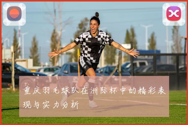 重庆羽毛球队在洲际杯中的精彩表现与实力分析