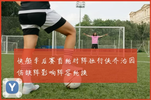 快船季后赛首轮对阵独行侠乔治因伤缺阵影响阵容轮换