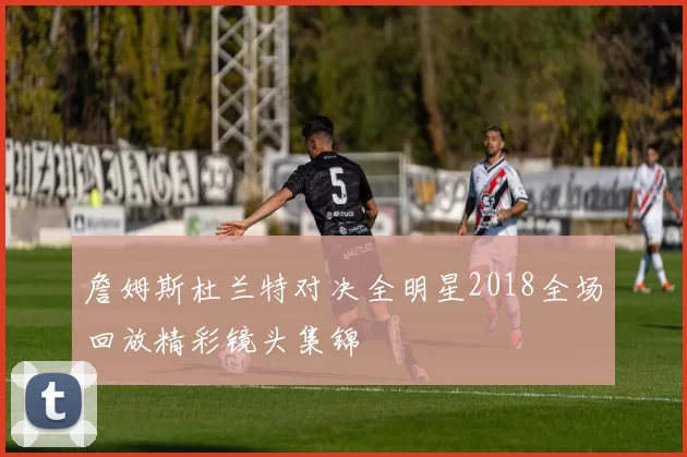 詹姆斯杜兰特对决全明星2018全场回放精彩镜头集锦