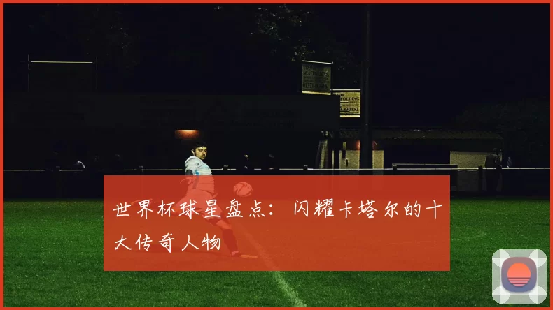 世界杯球星盘点：闪耀卡塔尔的十大传奇人物