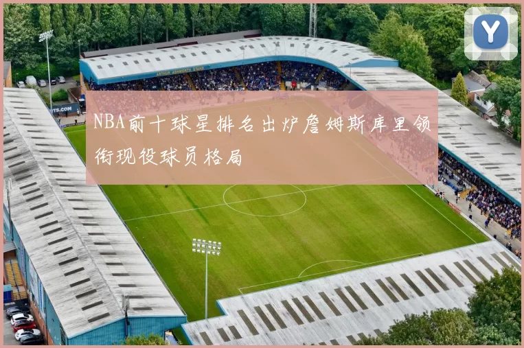 NBA前十球星排名出炉詹姆斯库里领衔现役球员格局
