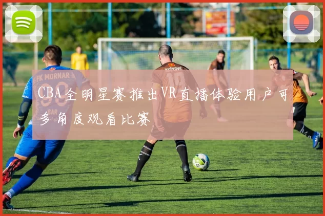 CBA全明星赛推出VR直播体验用户可多角度观看比赛