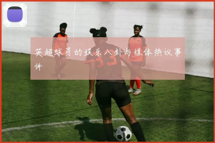 英超球员的娱乐八卦与媒体热议事件