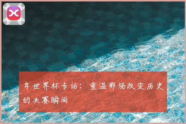 年世界杯专访:重温那场改变历史的决赛瞬间