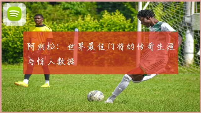 阿利松:世界最佳门将的传奇生涯与惊人数据