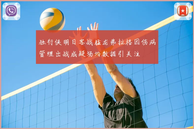 独行侠明日客战猛龙弗拉格因伤病管理出战成疑场均数据引关注