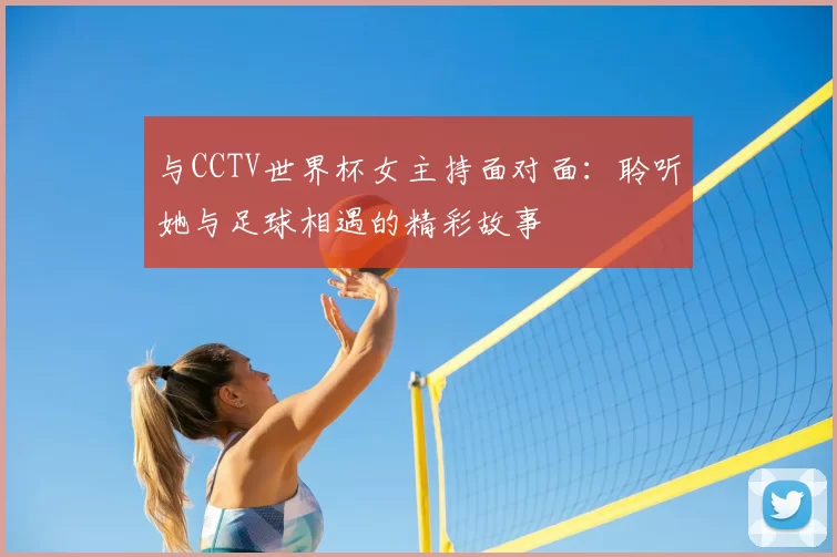 与CCTV世界杯女主持面对面:聆听她与足球相遇的精彩故事