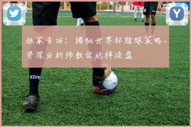 独家专访：揭秘世界杯赌球策略，资深分析师教你这样读盘