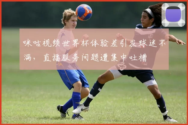 咪咕视频世界杯体验差引发球迷不满，直播服务问题遭集中吐槽