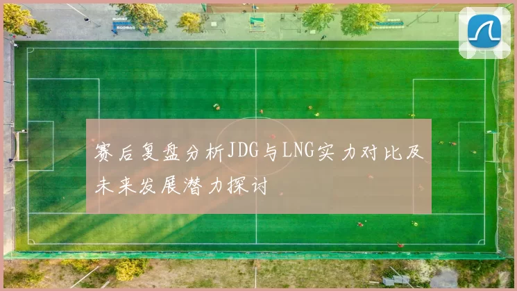 赛后复盘分析JDG与LNG实力对比及未来发展潜力探讨