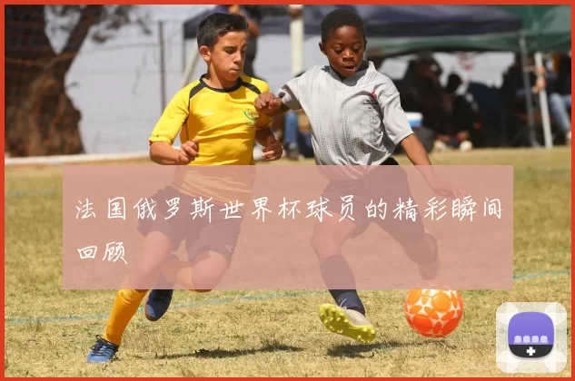 法国俄罗斯世界杯球员的精彩瞬间回顾