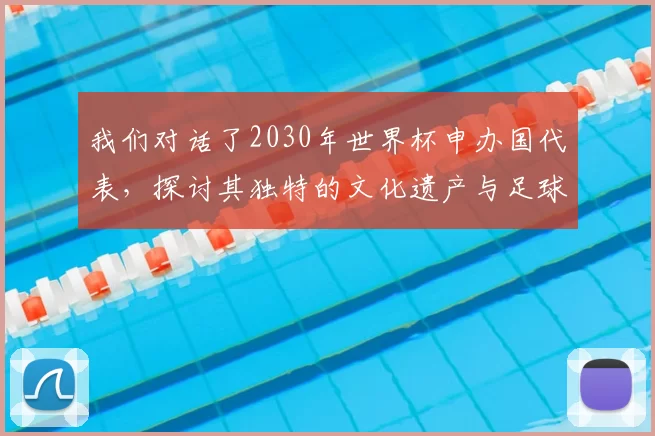 我们对话了2030年世界杯申办国代表,探讨其独特的文化遗产与足球愿景