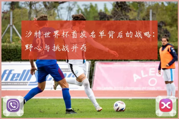 沙特世界杯首发名单背后的战略:野心与挑战并存