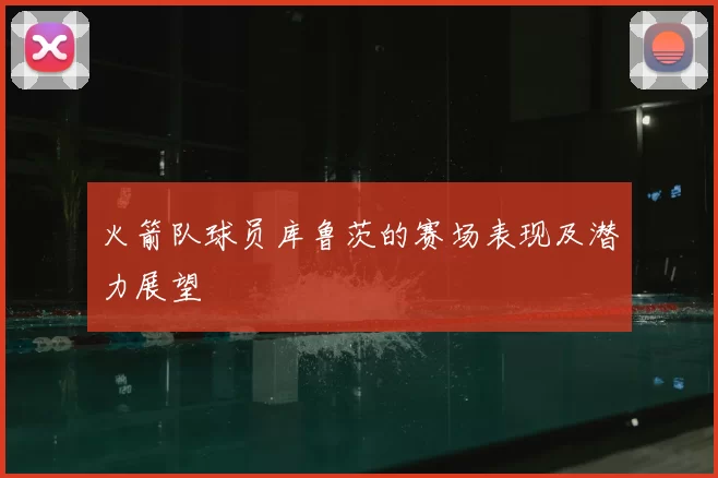 火箭队球员库鲁茨的赛场表现及潜力展望