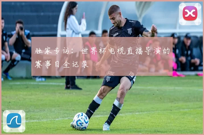独家专访:世界杯电视直播导演的赛事日全记录