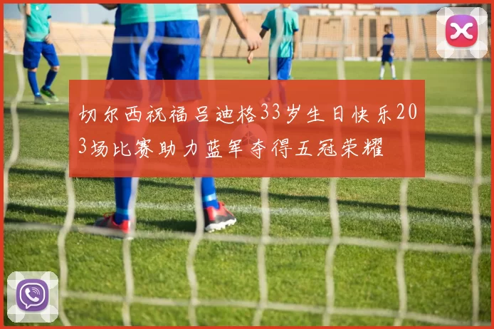 切尔西祝福吕迪格33岁生日快乐203场比赛助力蓝军夺得五冠荣耀