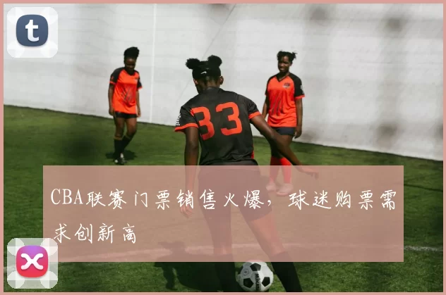 CBA联赛门票销售火爆，球迷购票需求创新高