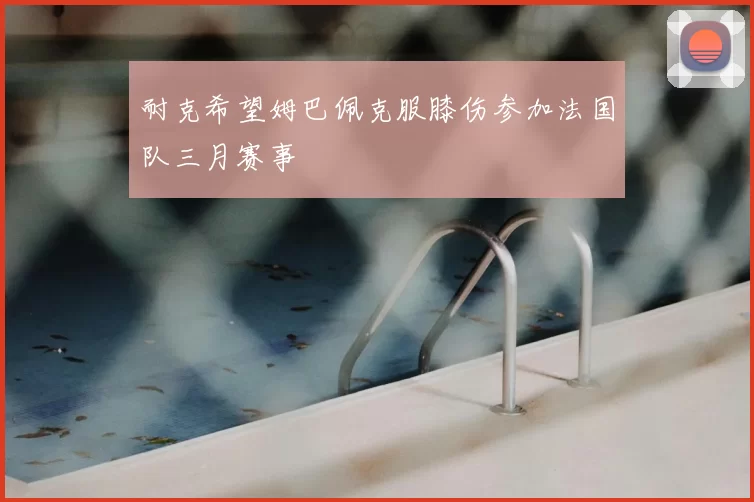 耐克希望姆巴佩克服膝伤参加法国队三月赛事