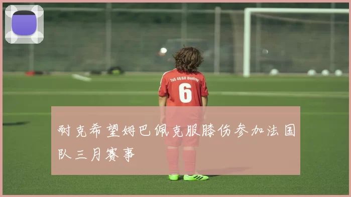 耐克希望姆巴佩克服膝伤参加法国队三月赛事