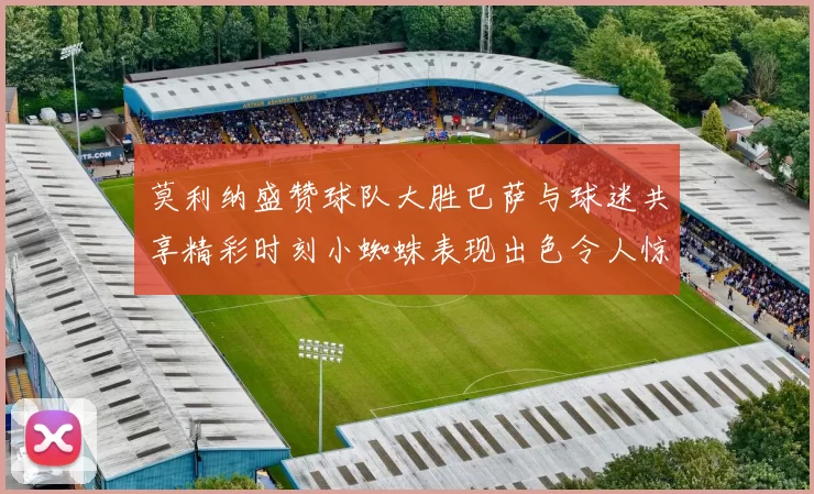 莫利纳盛赞球队大胜巴萨与球迷共享精彩时刻小蜘蛛表现出色令人惊艳