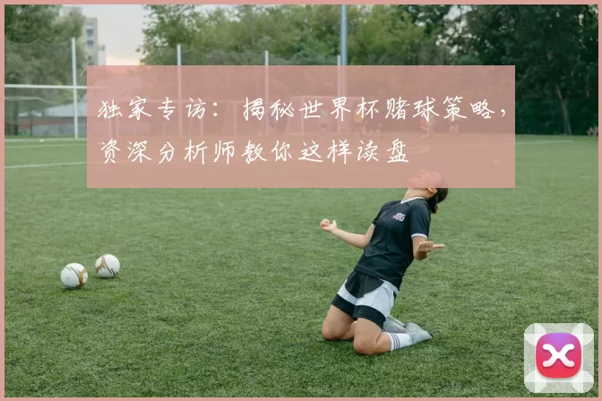 独家专访：揭秘世界杯赌球策略，资深分析师教你这样读盘