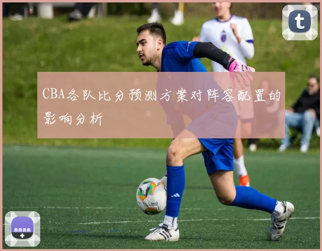 CBA各队比分预测方案对阵容配置的影响分析