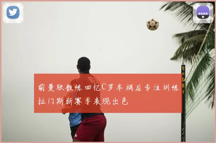 前曼联教练回忆C罗车祸后专注训练拉门斯新赛季表现出色