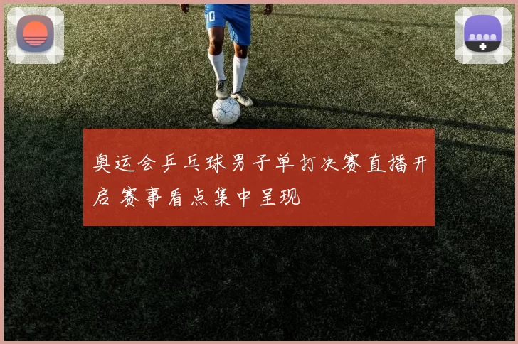 奥运会乒乓球男子单打决赛直播开启 赛事看点集中呈现