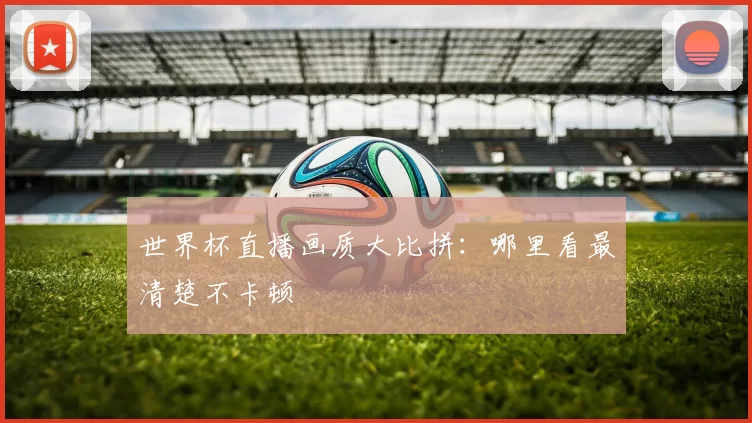 世界杯直播画质大比拼:哪里看最清楚不卡顿