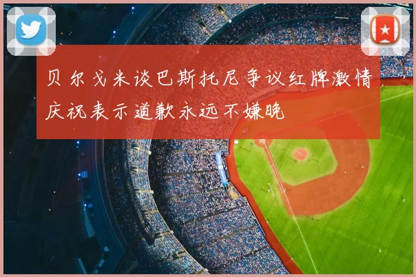 贝尔戈米谈巴斯托尼争议红牌激情庆祝表示道歉永远不嫌晚