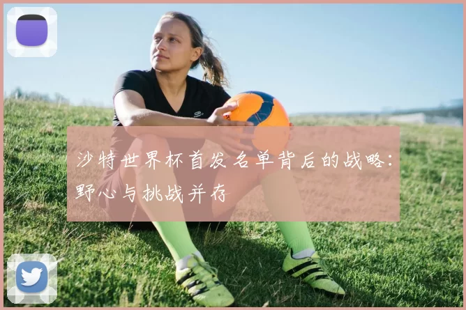 沙特世界杯首发名单背后的战略:野心与挑战并存
