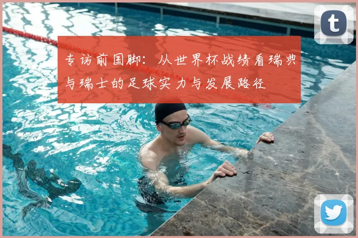 专访前国脚:从世界杯战绩看瑞典与瑞士的足球实力与发展路径