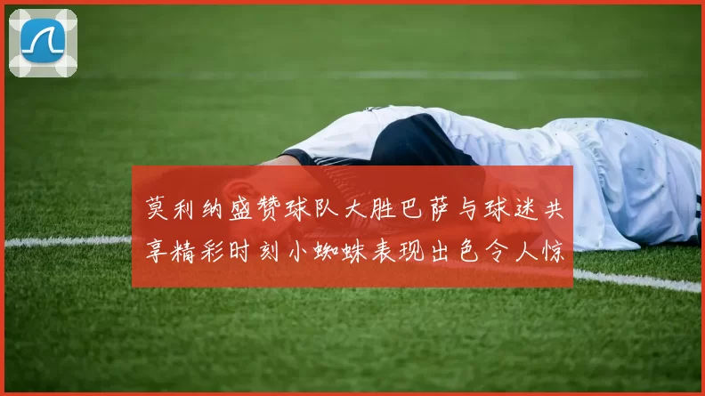 莫利纳盛赞球队大胜巴萨与球迷共享精彩时刻小蜘蛛表现出色令人惊艳