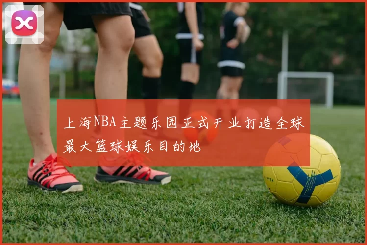 上海NBA主题乐园正式开业打造全球最大篮球娱乐目的地